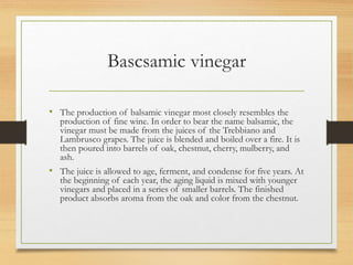 Bascsamic vinegar
• The production of balsamic vinegar most closely resembles the
production of fine wine. In order to bear the name balsamic, the
vinegar must be made from the juices of the Trebbiano and
Lambrusco grapes. The juice is blended and boiled over a fire. It is
then poured into barrels of oak, chestnut, cherry, mulberry, and
ash.
• The juice is allowed to age, ferment, and condense for five years. At
the beginning of each year, the aging liquid is mixed with younger
vinegars and placed in a series of smaller barrels. The finished
product absorbs aroma from the oak and color from the chestnut.
 