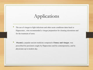 Applications
• The use of vinegar to fight infections and other acute conditions dates back to
Hippocrates , who recommended a vinegar preparation for cleaning ulcerations and
for the treatment of sores.
• Oxymel, a popular ancient medicine composed of honey and vinegar, was
prescribed for persistent coughs by Hippocrates and his contemporaries, and by
physicians up to modern day.
 