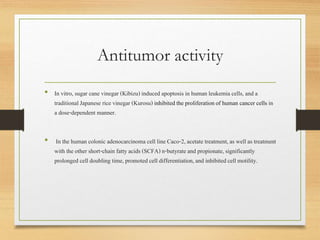 Antitumor activity
• In vitro,sugar cane vinegar (Kibizu)induced apoptosis in human leukemiacells, and a
traditionalJapanese rice vinegar (Kurosu) inhibitedthe proliferationof human cancer cells in
a dose-dependent manner.
• In the human colonic adenocarcinoma cell lineCaco-2, acetate treatment,as well as treatment
with the other short-chain fatty acids (SCFA) n-butyrate and propionate, significantly
prolonged cell doubling time,promoted cell differentiation,and inhibitedcell motility.
 