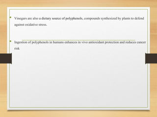 • Vinegars are also a dietarysource of polyphenols, compoundssynthesizedby plantsto defend
against oxidative stress.
• Ingestionof polyphenols in humans enhancesin vivo antioxidantprotectionand reducescancer
risk
 