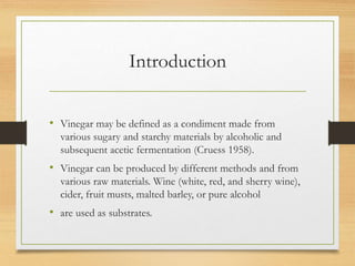 Introduction
• Vinegar may be defined as a condiment made from
various sugary and starchy materials by alcoholic and
subsequent acetic fermentation (Cruess 1958).
• Vinegar can be produced by different methods and from
various raw materials. Wine (white, red, and sherry wine),
cider, fruit musts, malted barley, or pure alcohol
• are used as substrates.
 