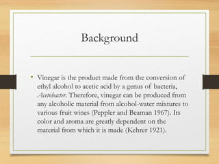 Background
• Vinegar is the product made from the conversion of
ethyl alcohol to acetic acid by a genus of bacteria,
Acetobacter. Therefore, vinegar can be produced from
any alcoholic material from alcohol-water mixtures to
various fruit wines (Peppler and Beaman 1967). Its
color and aroma are greatly dependent on the
material from which it is made (Kehrer 1921).
 