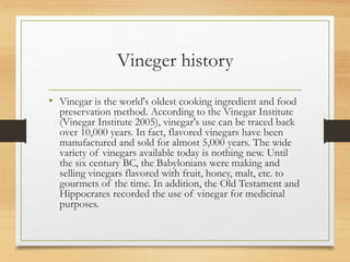 Vineger history
• Vinegar is the world's oldest cooking ingredient and food
preservation method. According to the Vinegar Institute
(Vinegar Institute 2005), vinegar's use can be traced back
over 10,000 years. In fact, flavored vinegars have been
manufactured and sold for almost 5,000 years. The wide
variety of vinegars available today is nothing new. Until
the six century BC, the Babylonians were making and
selling vinegars flavored with fruit, honey, malt, etc. to
gourmets of the time. In addition, the Old Testament and
Hippocrates recorded the use of vinegar for medicinal
purposes.
 