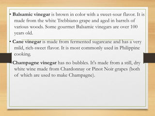 • Balsamic vinegar is brown in color with a sweet-sour flavor. It is
made from the white Trebbiano grape and aged in barrels of
various woods. Some gourmet Balsamic vinegars are over 100
years old.
• Cane vinegar is made from fermented sugarcane and has a very
mild, rich-sweet flavor. It is most commonly used in Philippine
cooking.
• Champagne vinegar has no bubbles. It's made from a still, dry
white wine made from Chardonnay or Pinot Noir grapes (both
of which are used to make Champagne).
 