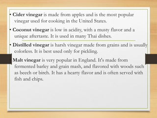 • Cider vinegar is made from apples and is the most popular
vinegar used for cooking in the United States.
• Coconut vinegar is low in acidity, with a musty flavor and a
unique aftertaste. It is used in many Thai dishes.
• Distilled vinegar is harsh vinegar made from grains and is usually
colorless. It is best used only for pickling.
• Malt vinegar is very popular in England. It's made from
fermented barley and grain mash, and flavored with woods such
as beech or birch. It has a hearty flavor and is often served with
fish and chips.
 