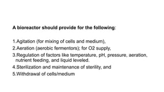 A bioreactor should provide for the following:
1.Agitation (for mixing of cells and medium),
2.Aeration (aerobic fermentors); for O2 supply,
3.Regulation of factors like temperature, pH, pressure, aeration,
nutrient feeding, and liquid leveled.
4.Sterilization and maintenance of sterility, and
5.Withdrawal of cells/medium
 