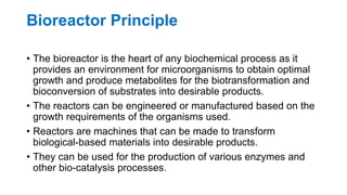 Bioreactor Principle
• The bioreactor is the heart of any biochemical process as it
provides an environment for microorganisms to obtain optimal
growth and produce metabolites for the biotransformation and
bioconversion of substrates into desirable products.
• The reactors can be engineered or manufactured based on the
growth requirements of the organisms used.
• Reactors are machines that can be made to transform
biological-based materials into desirable products.
• They can be used for the production of various enzymes and
other bio-catalysis processes.
 