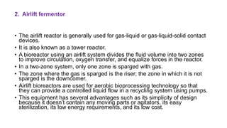 2. Airlift fermentor
• The airlift reactor is generally used for gas-liquid or gas-liquid-solid contact
devices.
• It is also known as a tower reactor.
• A bioreactor using an airlift system divides the fluid volume into two zones
to improve circulation, oxygen transfer, and equalize forces in the reactor.
• In a two-zone system, only one zone is sparged with gas.
• The zone where the gas is sparged is the riser; the zone in which it is not
sparged is the downcomer.
• Airlift bioreactors are used for aerobic bioprocessing technology so that
they can provide a controlled liquid flow in a recycling system using pumps.
• This equipment has several advantages such as its simplicity of design
because it doesn’t contain any moving parts or agitators, its easy
sterilization, its low energy requirements, and its low cost.
 