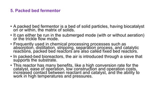 5. Packed bed fermentor
• A packed bed fermentor is a bed of solid particles, having biocatalyst
on or within, the matrix of solids.
• It can either be run in the submerged mode (with or without aeration)
or the trickle flow mode.
• Frequently used in chemical processing processes such as
absorption, distillation, stripping, separation process, and catalytic
reactions, packed bed reactors are also called fixed bed reactors.
• In packed-bed bioreactors, the air is introduced through a sieve that
supports the substrate.
• This reactor has many benefits, like a high conversion rate for the
catalyst, ease of operation, low construction and operation costs,
increased contact between reactant and catalyst, and the ability to
work in high temperatures and pressures.
 