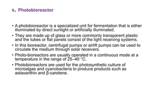 6. Photobioreactor
• A photobioreactor is a specialized unit for fermentation that is either
illuminated by direct sunlight or artificially illuminated.
• They are made up of glass or more commonly transparent plastic
and the tubes or flat panels consist of the light receiving systems.
• In this bioreactor, centrifugal pumps or airlift pumps can be used to
circulate the medium through solar receivers.
• Photo-bioreactors are usually operated in a continuous mode at a
temperature in the range of 25–40 °C.
• Photobioreactors are used for the photosynthetic culture of
microalgae and cyanobacteria to produce products such as
astaxanthin and β-carotene.
 