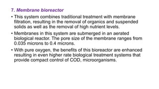 7. Membrane bioreactor
• This system combines traditional treatment with membrane
filtration, resulting in the removal of organics and suspended
solids as well as the removal of high nutrient levels.
• Membranes in this system are submerged in an aerated
biological reactor. The pore size of the membrane ranges from
0.035 microns to 0.4 microns.
• With pure oxygen, the benefits of this bioreactor are enhanced
resulting in even higher rate biological treatment systems that
provide compact control of COD, microorganisms.
 