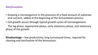 Batch fermentation-
• Growing a microorganism in the presence of a fixed amount of substrate
and nutrient, added at the beginning of the fermentation process.
• Cell growth occurs through typical growth cycles of microorganisms:
The lag phase, exponential phase, early stationary phase, and stationary
phase of the growth.
Disadvantage – low productivity, long turnaround times, required for
cleaning and sterilization of the bioreactors.
 