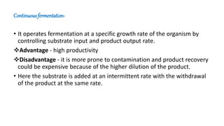 Continuous fermentation-
• It operates fermentation at a specific growth rate of the organism by
controlling substrate input and product output rate.
Advantage - high productivity
Disadvantage - it is more prone to contamination and product recovery
could be expensive because of the higher dilution of the product.
• Here the substrate is added at an intermittent rate with the withdrawal
of the product at the same rate.
 