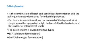 Fed batchformation:
It is the combination of batch and continuous fermentation and the
technique is most widely used for industrial purposes.
• Fed batch fermentation allows the removal of the by-product at
stages when the by-product might be harmful to the bacteria, and
this is done at intermittent levels.
• Fed batch system is divided into two types
SSF(solid state fermentation)
SmF(Sub merged fermentation)
 