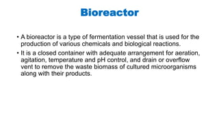 Bioreactor
• A bioreactor is a type of fermentation vessel that is used for the
production of various chemicals and biological reactions.
• It is a closed container with adequate arrangement for aeration,
agitation, temperature and pH control, and drain or overflow
vent to remove the waste biomass of cultured microorganisms
along with their products.
 