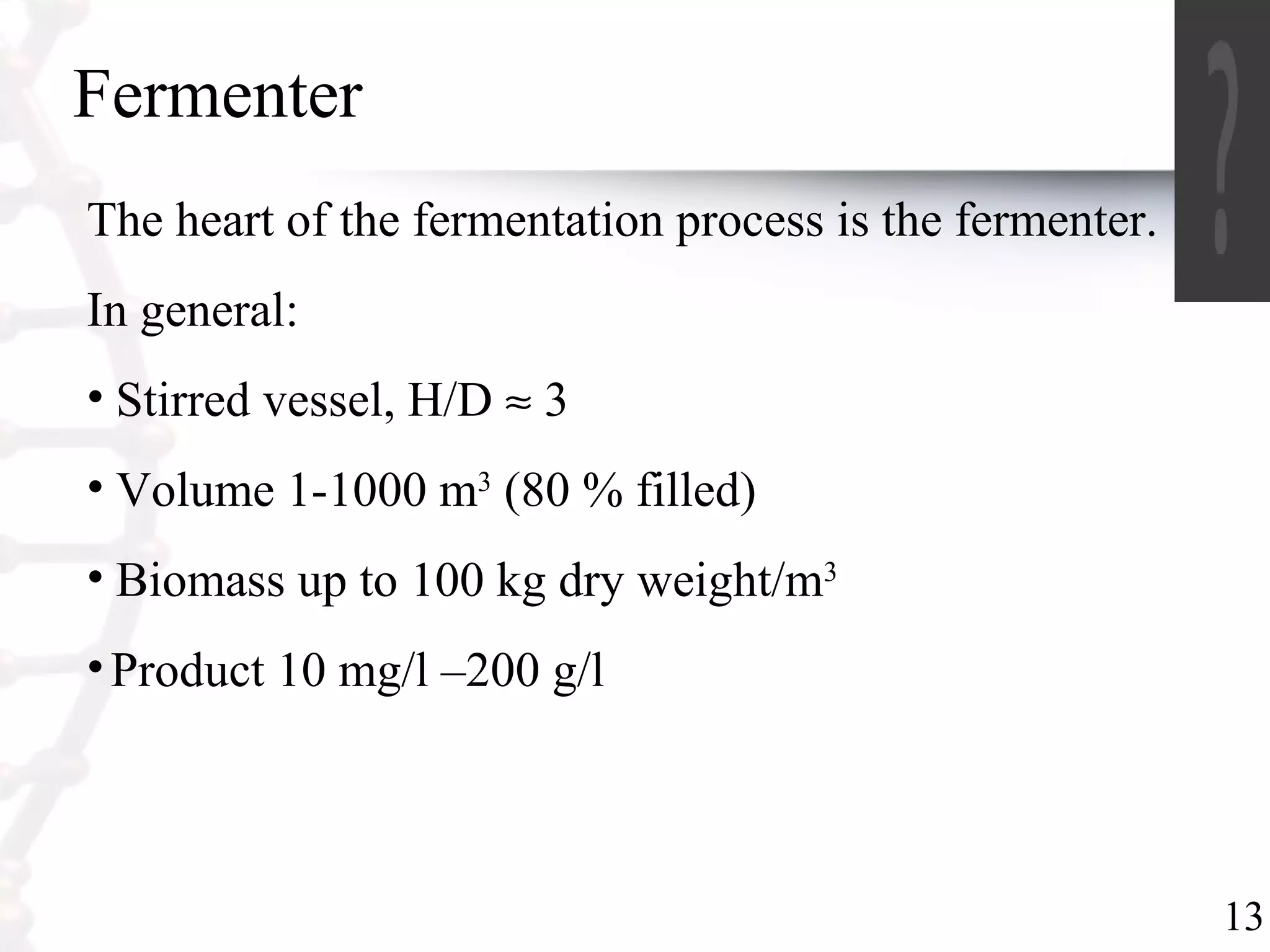 13
Fermenter
The heart of the fermentation process is the fermenter.
In general:
• Stirred vessel, H/D ≈ 3
• Volume 1-1000 m3
(80 % filled)
• Biomass up to 100 kg dry weight/m3
•Product 10 mg/l –200 g/l
 