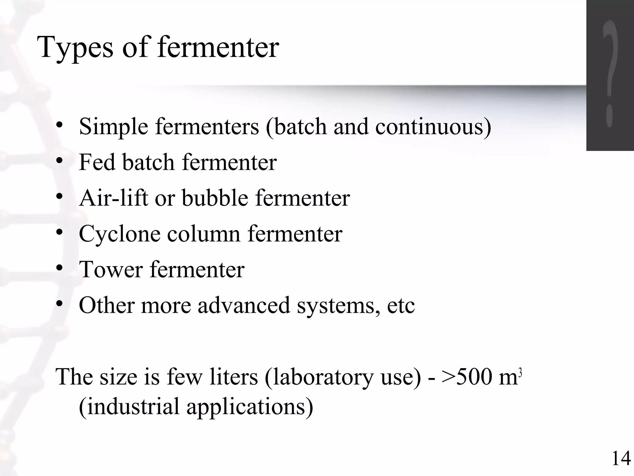 14
Types of fermenter
• Simple fermenters (batch and continuous)
• Fed batch fermenter
• Air-lift or bubble fermenter
• Cyclone column fermenter
• Tower fermenter
• Other more advanced systems, etc
The size is few liters (laboratory use) - >500 m3
(industrial applications)
 