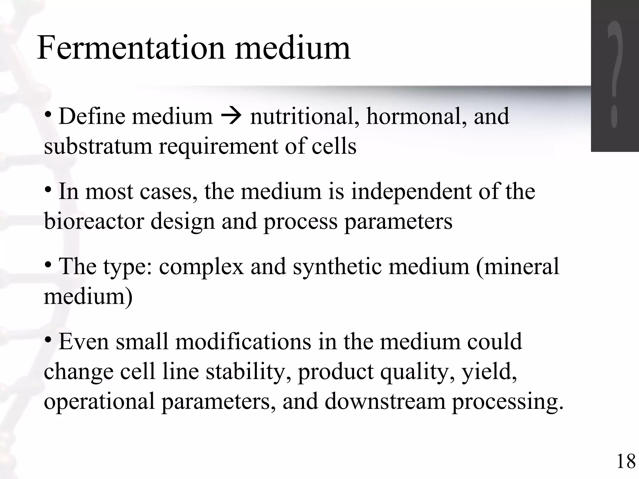 18
Fermentation medium
• Define medium  nutritional, hormonal, and
substratum requirement of cells
• In most cases, the medium is independent of the
bioreactor design and process parameters
• The type: complex and synthetic medium (mineral
medium)
• Even small modifications in the medium could
change cell line stability, product quality, yield,
operational parameters, and downstream processing.
 