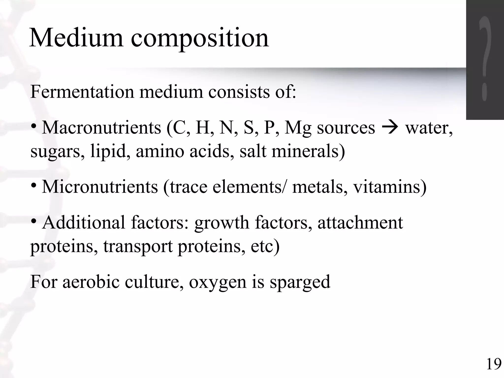 19
Medium composition
Fermentation medium consists of:
• Macronutrients (C, H, N, S, P, Mg sources  water,
sugars, lipid, amino acids, salt minerals)
• Micronutrients (trace elements/ metals, vitamins)
• Additional factors: growth factors, attachment
proteins, transport proteins, etc)
For aerobic culture, oxygen is sparged
 