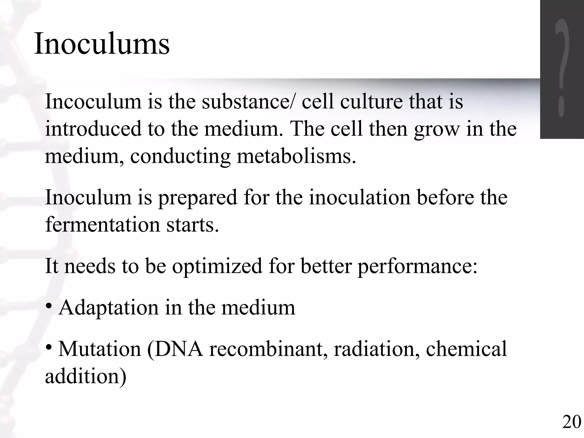 20
Inoculums
Incoculum is the substance/ cell culture that is
introduced to the medium. The cell then grow in the
medium, conducting metabolisms.
Inoculum is prepared for the inoculation before the
fermentation starts.
It needs to be optimized for better performance:
• Adaptation in the medium
• Mutation (DNA recombinant, radiation, chemical
addition)
 