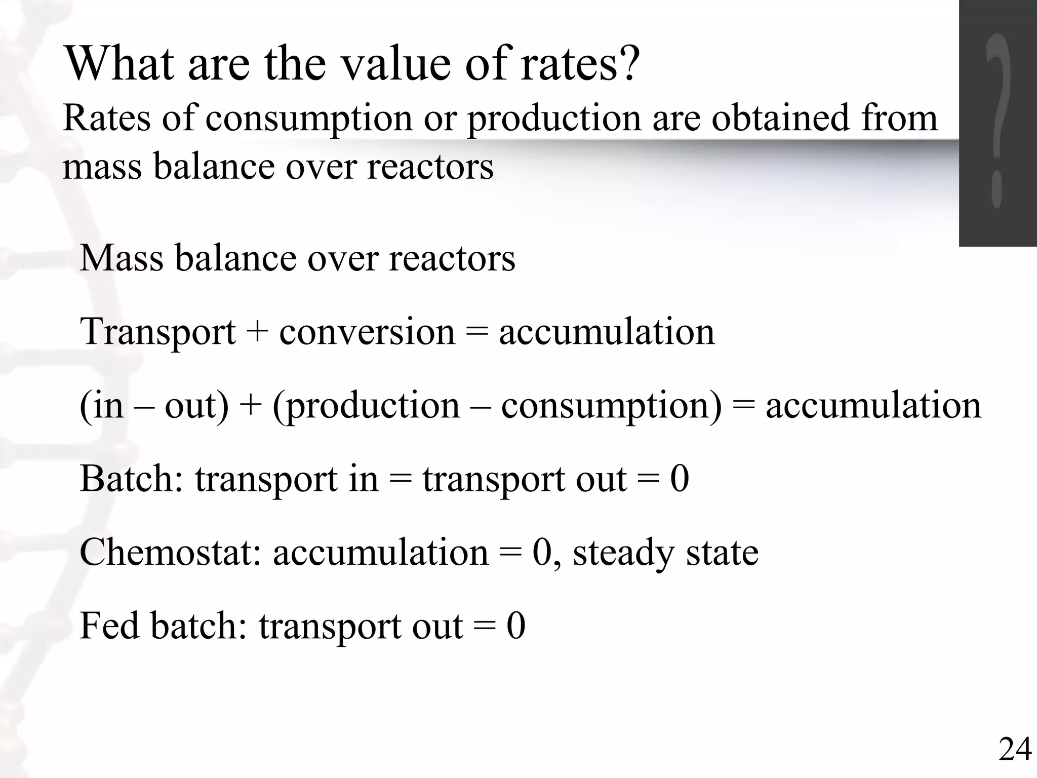 24
What are the value of rates?
Rates of consumption or production are obtained from
mass balance over reactors
Mass balance over reactors
Transport + conversion = accumulation
(in – out) + (production – consumption) = accumulation
Batch: transport in = transport out = 0
Chemostat: accumulation = 0, steady state
Fed batch: transport out = 0
 