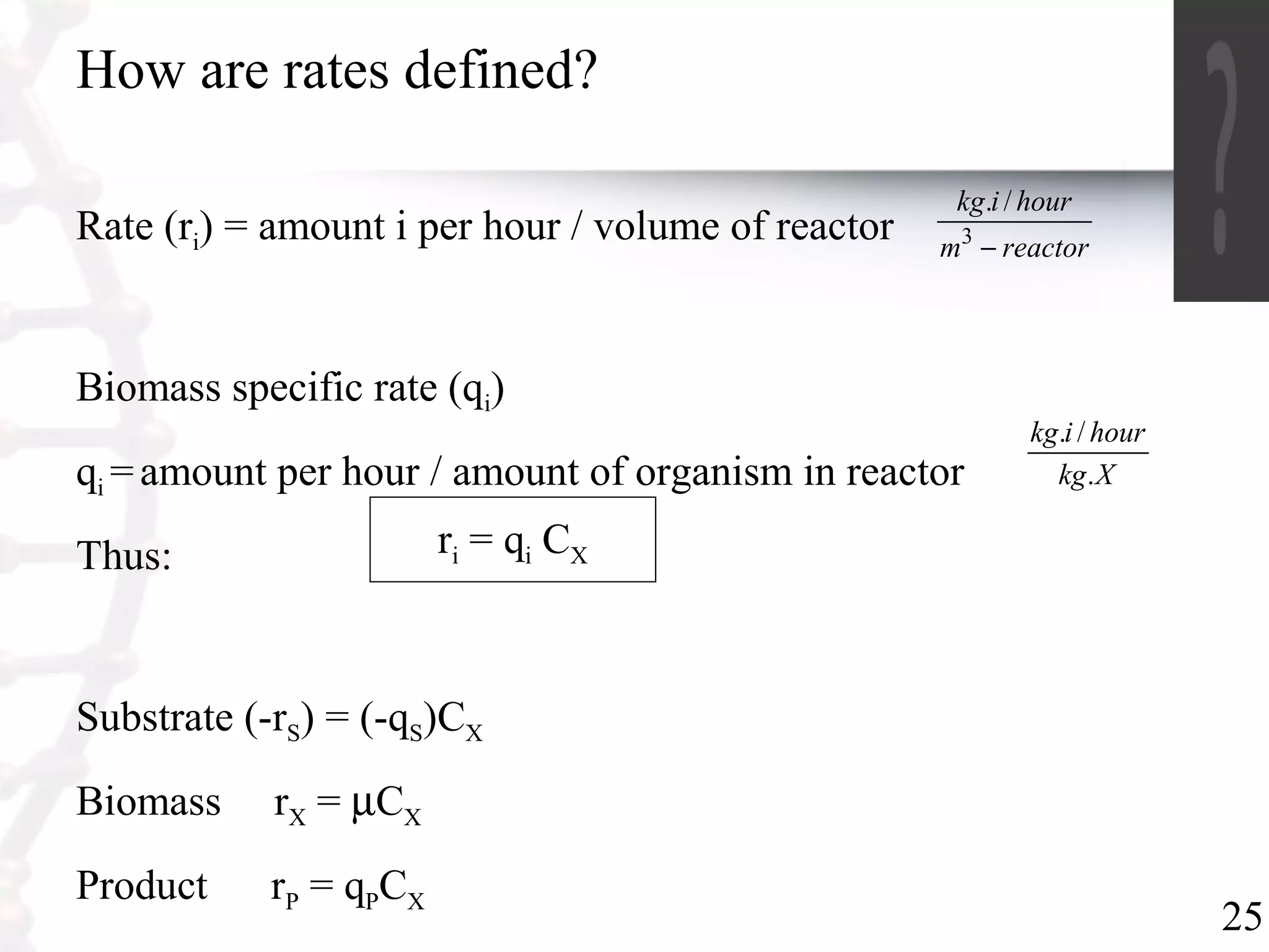 25
How are rates defined?
Rate (ri) = amount i per hour / volume of reactor
Biomass specific rate (qi)
qi =amount per hour / amount of organism in reactor
Thus:
Substrate (-rS) = (-qS)CX
Biomass rX = µCX
Product rP = qPCX
reactorm
hourikg
−3
/.
Xkg
hourikg
.
/.
ri = qi CX
 