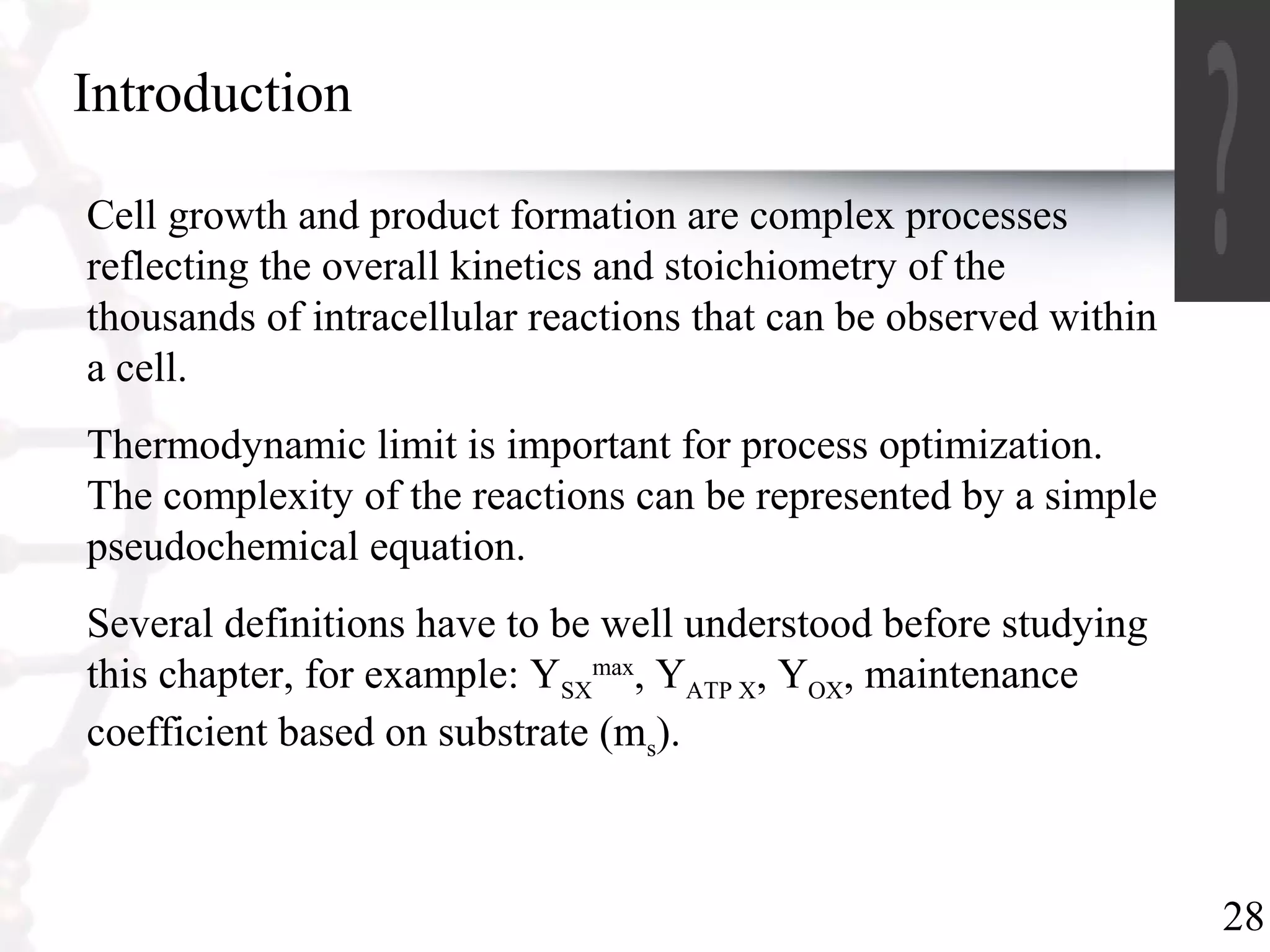28
Introduction
Cell growth and product formation are complex processes
reflecting the overall kinetics and stoichiometry of the
thousands of intracellular reactions that can be observed within
a cell.
Thermodynamic limit is important for process optimization.
The complexity of the reactions can be represented by a simple
pseudochemical equation.
Several definitions have to be well understood before studying
this chapter, for example: YSX
max
, YATP X, YOX, maintenance
coefficient based on substrate (ms).
 