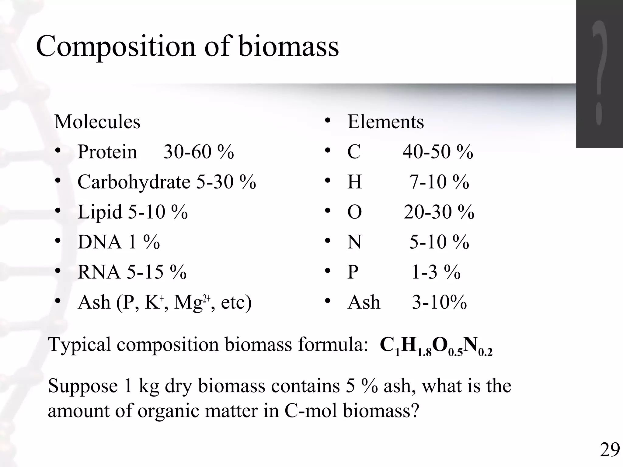 29
Composition of biomass
Molecules
• Protein 30-60 %
• Carbohydrate 5-30 %
• Lipid 5-10 %
• DNA 1 %
• RNA 5-15 %
• Ash (P, K+
, Mg2+
, etc)
• Elements
• C 40-50 %
• H 7-10 %
• O 20-30 %
• N 5-10 %
• P 1-3 %
• Ash 3-10%
Typical composition biomass formula: C1H1.8O0.5N0.2
Suppose 1 kg dry biomass contains 5 % ash, what is the
amount of organic matter in C-mol biomass?
 