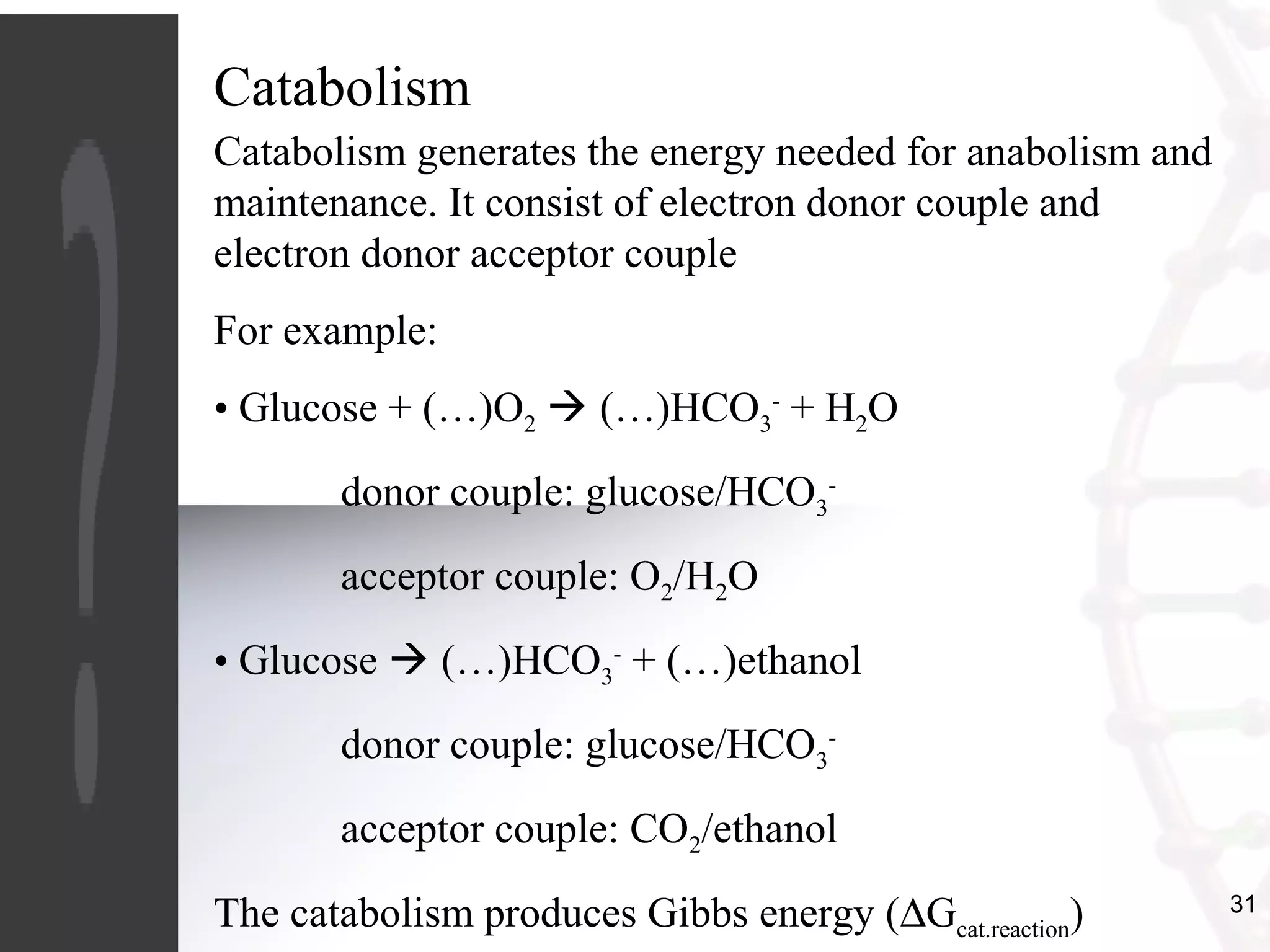 31
Catabolism
Catabolism generates the energy needed for anabolism and
maintenance. It consist of electron donor couple and
electron donor acceptor couple
For example:
• Glucose + (…)O2  (…)HCO3
-
+ H2O
donor couple: glucose/HCO3
-
acceptor couple: O2/H2O
• Glucose  (…)HCO3
-
+ (…)ethanol
donor couple: glucose/HCO3
-
acceptor couple: CO2/ethanol
The catabolism produces Gibbs energy (∆Gcat.reaction)
 