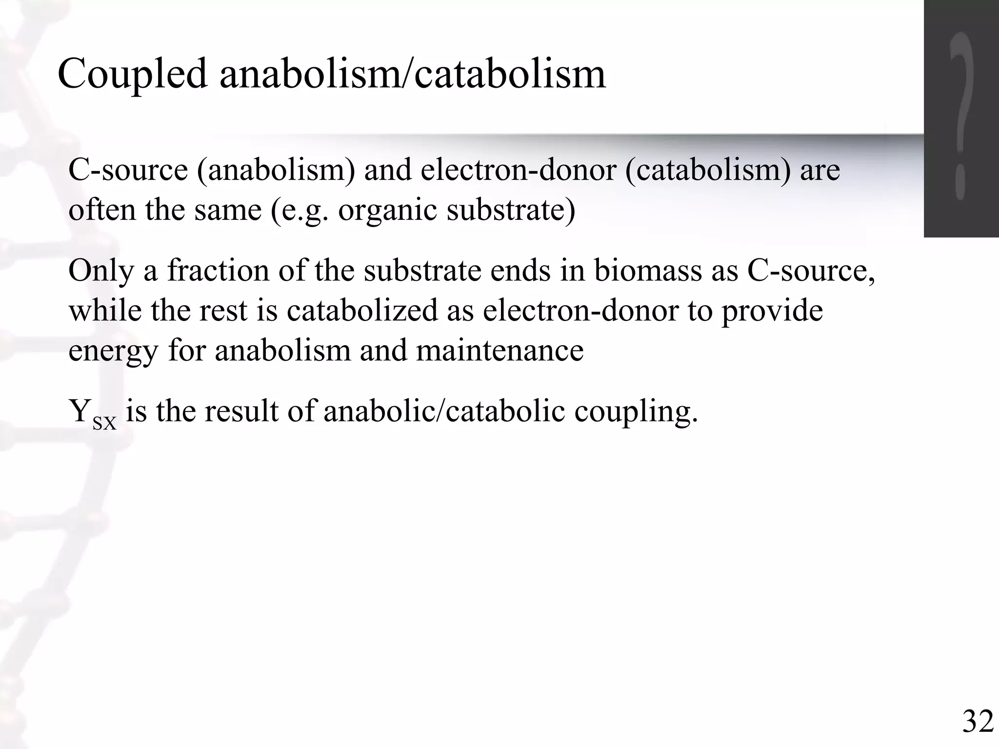32
Coupled anabolism/catabolism
C-source (anabolism) and electron-donor (catabolism) are
often the same (e.g. organic substrate)
Only a fraction of the substrate ends in biomass as C-source,
while the rest is catabolized as electron-donor to provide
energy for anabolism and maintenance
YSX is the result of anabolic/catabolic coupling.
 