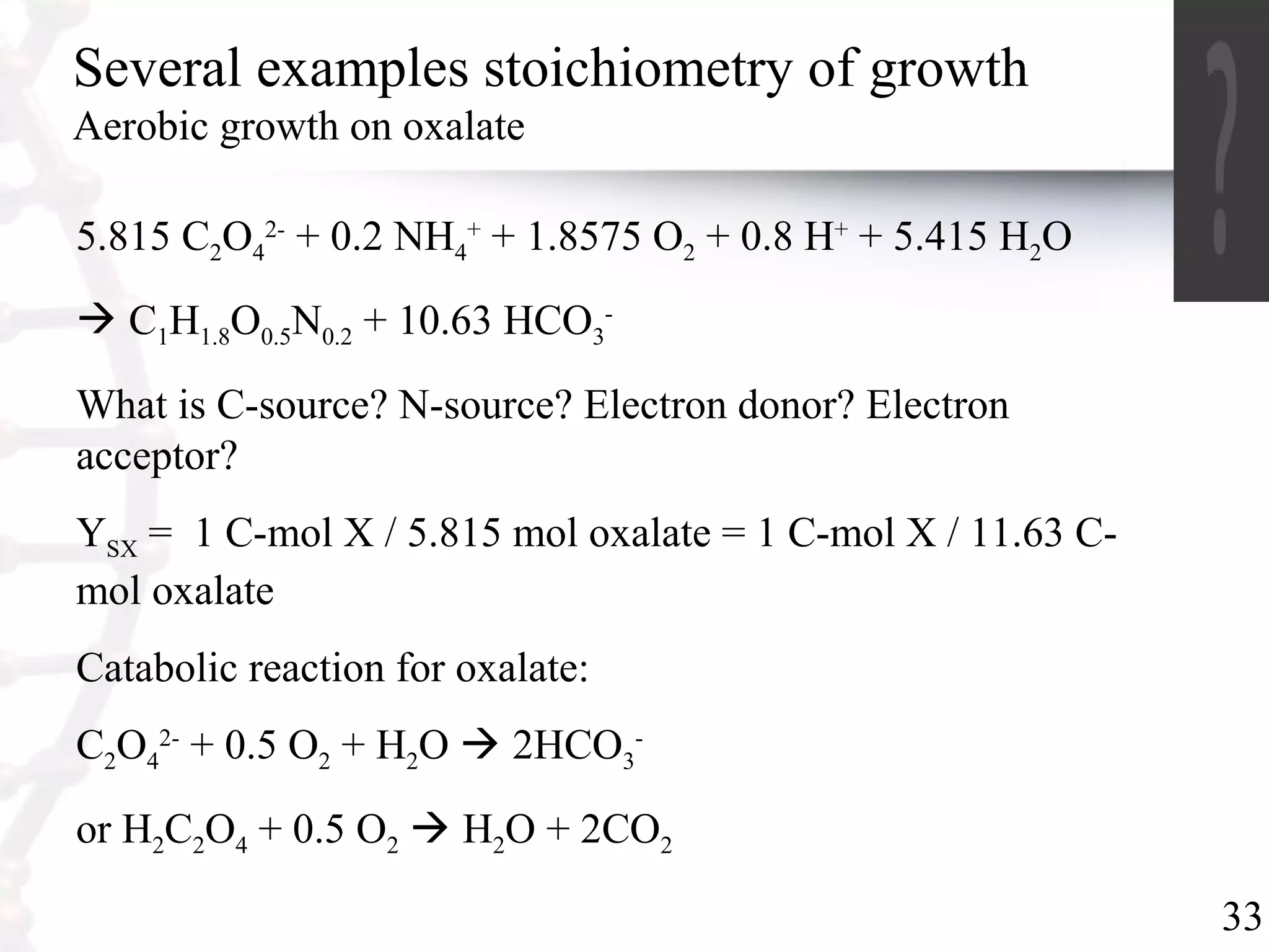 33
Several examples stoichiometry of growth
Aerobic growth on oxalate
5.815 C2O4
2-
+ 0.2 NH4
+
+ 1.8575 O2 + 0.8 H+
+ 5.415 H2O
 C1H1.8O0.5N0.2 + 10.63 HCO3
-
What is C-source? N-source? Electron donor? Electron
acceptor?
YSX = 1 C-mol X / 5.815 mol oxalate = 1 C-mol X / 11.63 C-
mol oxalate
Catabolic reaction for oxalate:
C2O4
2-
+ 0.5 O2 + H2O  2HCO3
-
or H2C2O4 + 0.5 O2  H2O + 2CO2
 
