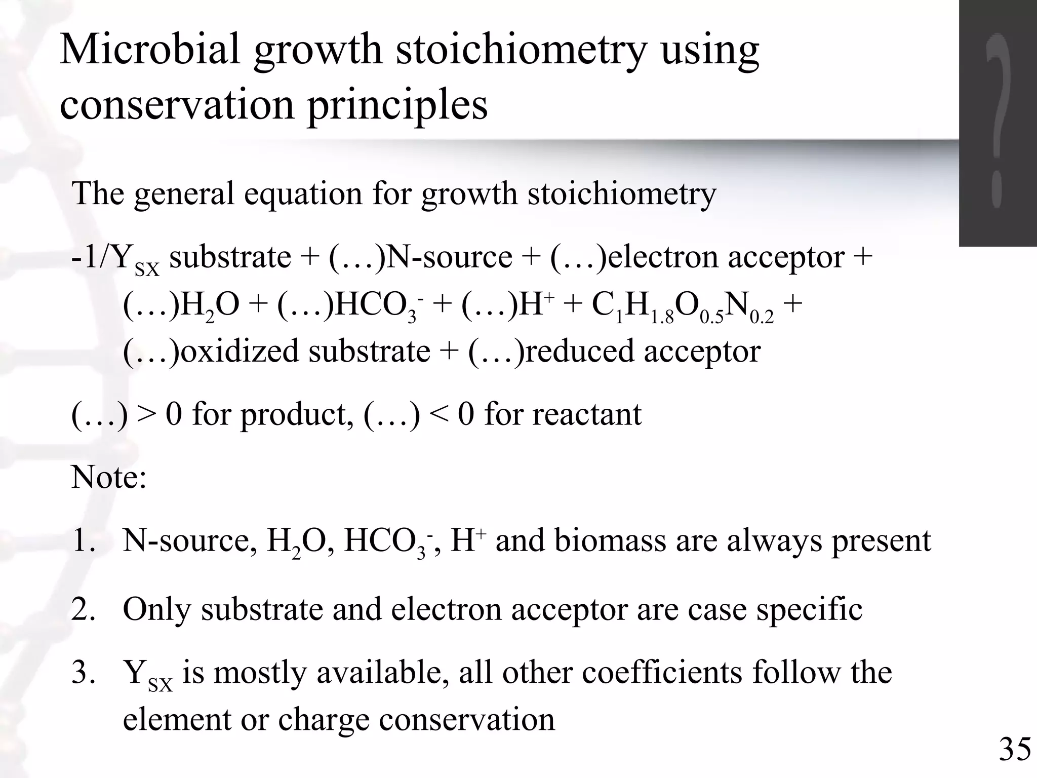 35
Microbial growth stoichiometry using
conservation principles
The general equation for growth stoichiometry
-1/YSX substrate + (…)N-source + (…)electron acceptor +
(…)H2O + (…)HCO3
-
+ (…)H+
+ C1H1.8O0.5N0.2 +
(…)oxidized substrate + (…)reduced acceptor
(…) > 0 for product, (…) < 0 for reactant
Note:
1. N-source, H2O, HCO3
-
, H+
and biomass are always present
2. Only substrate and electron acceptor are case specific
3. YSX is mostly available, all other coefficients follow the
element or charge conservation
 