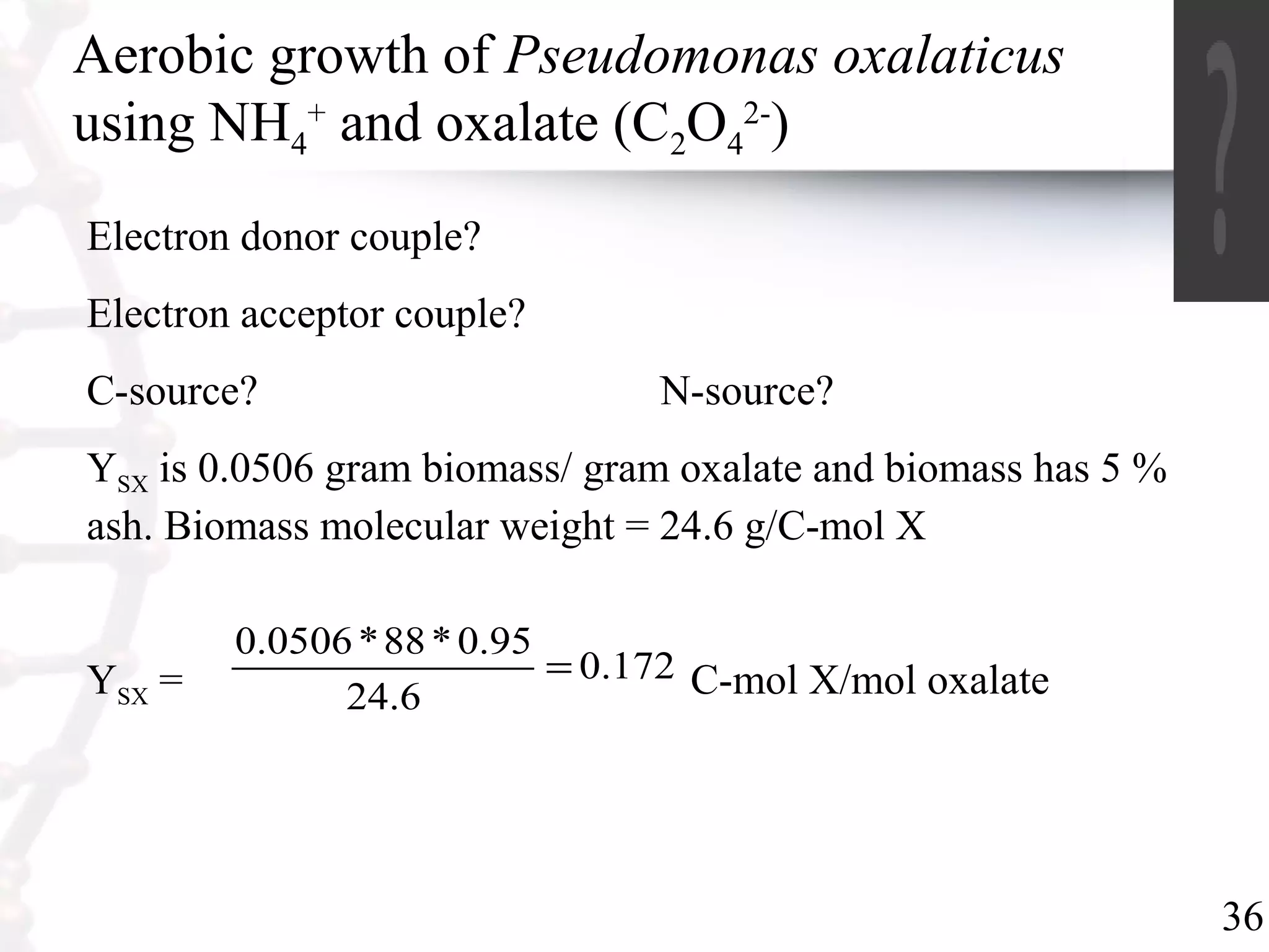 36
Aerobic growth of Pseudomonas oxalaticus
using NH4
+
and oxalate (C2O4
2-
)
Electron donor couple?
Electron acceptor couple?
C-source? N-source?
YSX is 0.0506 gram biomass/ gram oxalate and biomass has 5 %
ash. Biomass molecular weight = 24.6 g/C-mol X
YSX = C-mol X/mol oxalate172.0
6.24
95.0*88*0506.0
=
 