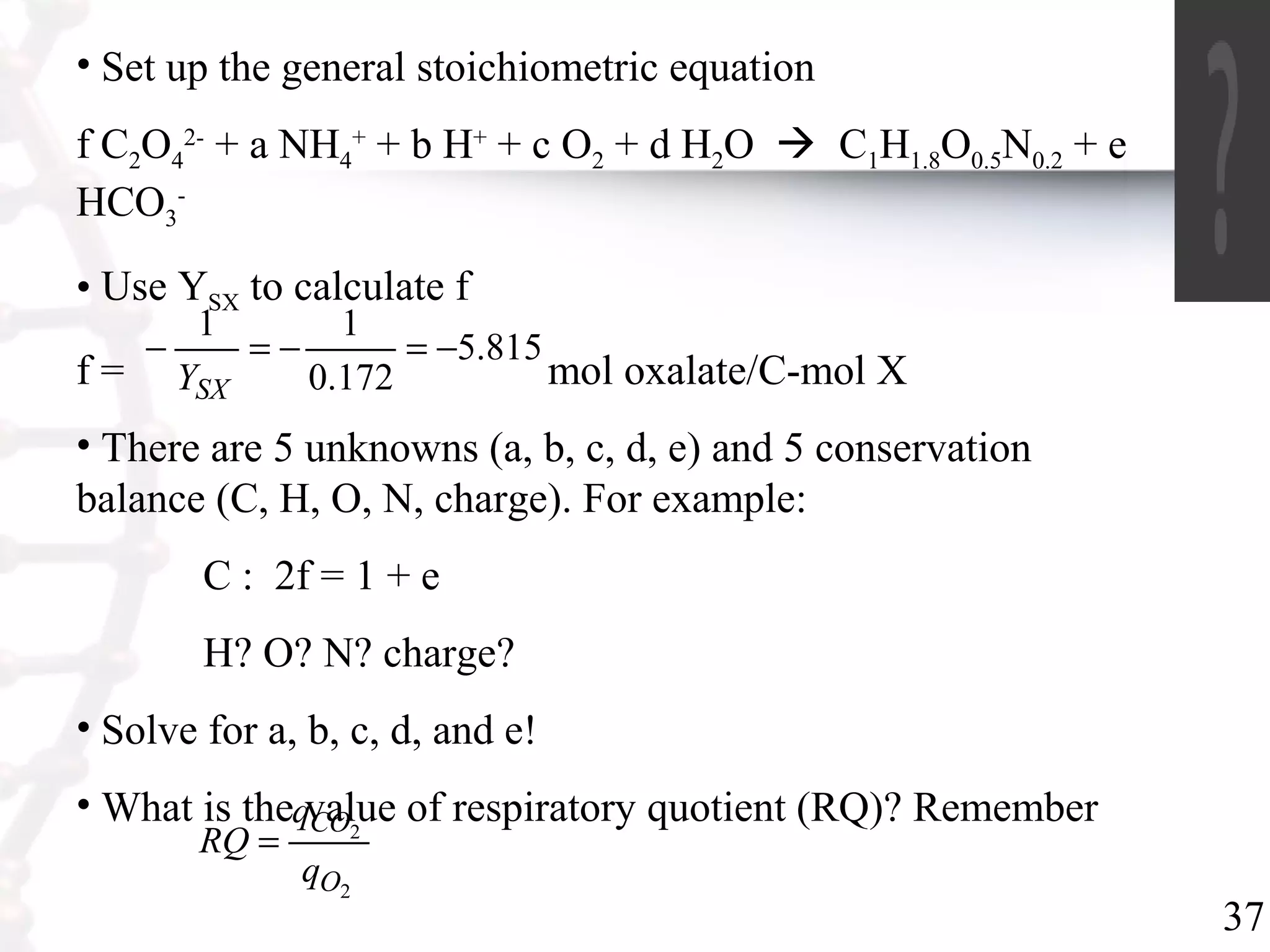 37
• Set up the general stoichiometric equation
f C2O4
2-
+ a NH4
+
+ b H+
+ c O2 + d H2O  C1H1.8O0.5N0.2 + e
HCO3
-
• Use YSX to calculate f
f = mol oxalate/C-mol X
• There are 5 unknowns (a, b, c, d, e) and 5 conservation
balance (C, H, O, N, charge). For example:
C : 2f = 1 + e
H? O? N? charge?
• Solve for a, b, c, d, and e!
• What is the value of respiratory quotient (RQ)? Remember
815.5
172.0
11
−=−=−
SXY
2
2
O
CO
q
q
RQ =
 