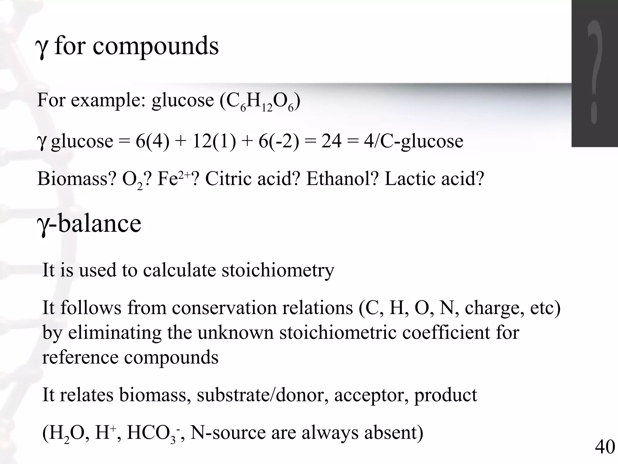40
γ for compounds
For example: glucose (C6H12O6)
γ glucose = 6(4) + 12(1) + 6(-2) = 24 = 4/C-glucose
Biomass? O2? Fe2+
? Citric acid? Ethanol? Lactic acid?
γ-balance
It is used to calculate stoichiometry
It follows from conservation relations (C, H, O, N, charge, etc)
by eliminating the unknown stoichiometric coefficient for
reference compounds
It relates biomass, substrate/donor, acceptor, product
(H2O, H+
, HCO3
-
, N-source are always absent)
 
