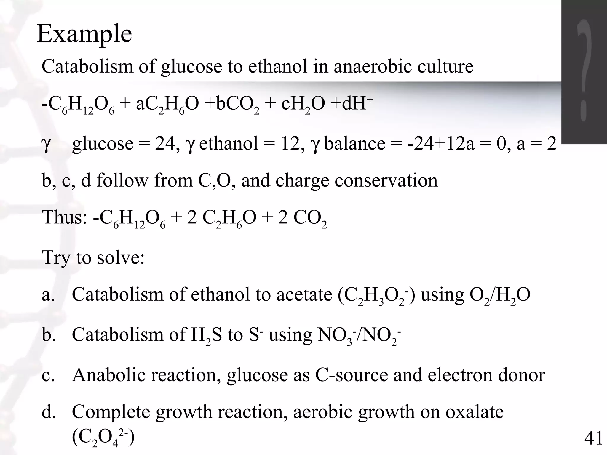 41
Example
Catabolism of glucose to ethanol in anaerobic culture
-C6H12O6 + aC2H6O +bCO2 + cH2O +dH+
γ glucose = 24, γ ethanol = 12, γ balance = -24+12a = 0, a = 2
b, c, d follow from C,O, and charge conservation
Thus: -C6H12O6 + 2 C2H6O + 2 CO2
Try to solve:
a. Catabolism of ethanol to acetate (C2H3O2
-
) using O2/H2O
b. Catabolism of H2S to S-
using NO3
-
/NO2
-
c. Anabolic reaction, glucose as C-source and electron donor
d. Complete growth reaction, aerobic growth on oxalate
(C2O4
2-
)
 