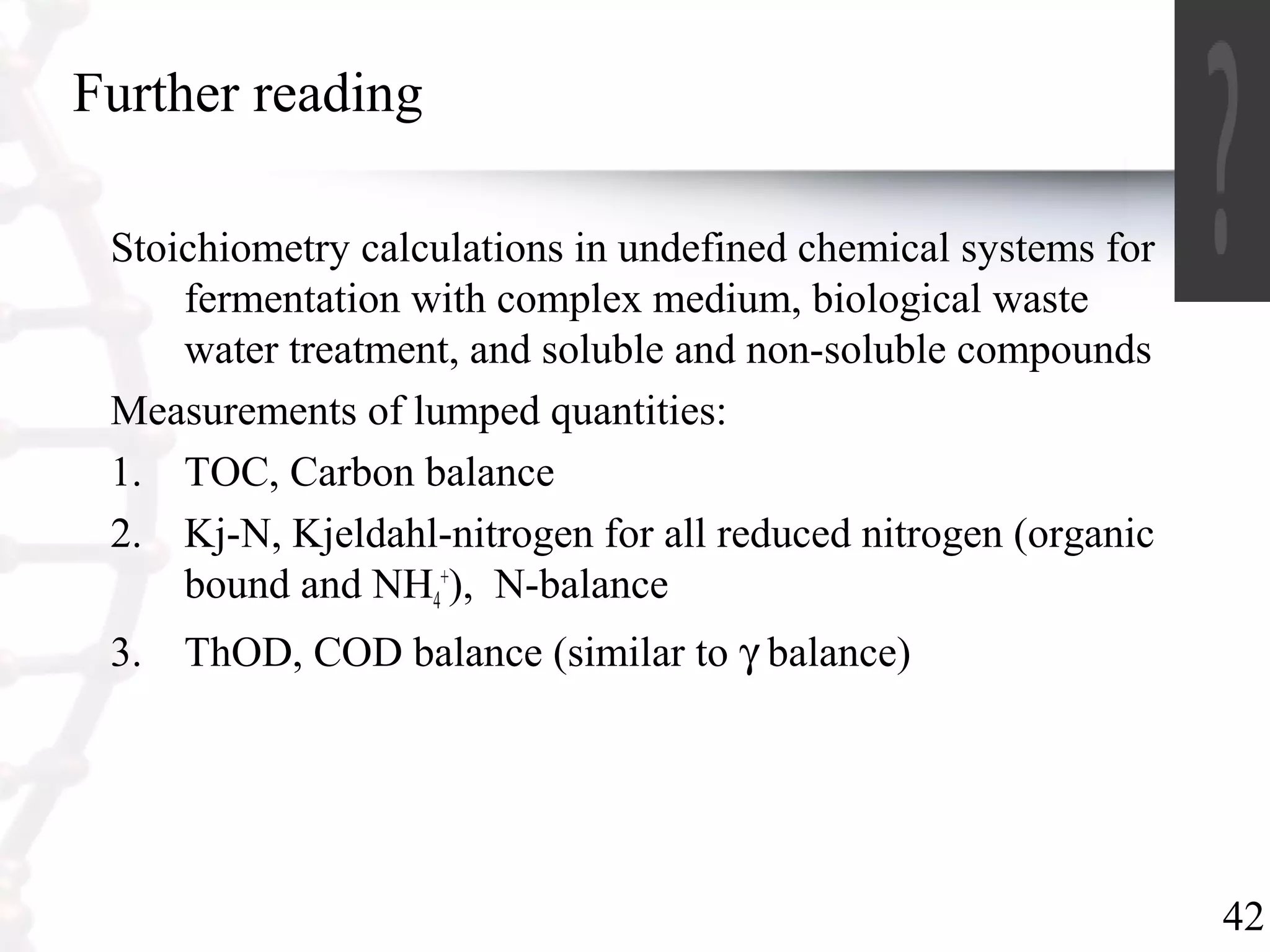 42
Further reading
Stoichiometry calculations in undefined chemical systems for
fermentation with complex medium, biological waste
water treatment, and soluble and non-soluble compounds
Measurements of lumped quantities:
1. TOC, Carbon balance
2. Kj-N, Kjeldahl-nitrogen for all reduced nitrogen (organic
bound and NH4
+
), N-balance
3. ThOD, COD balance (similar to γ balance)
 