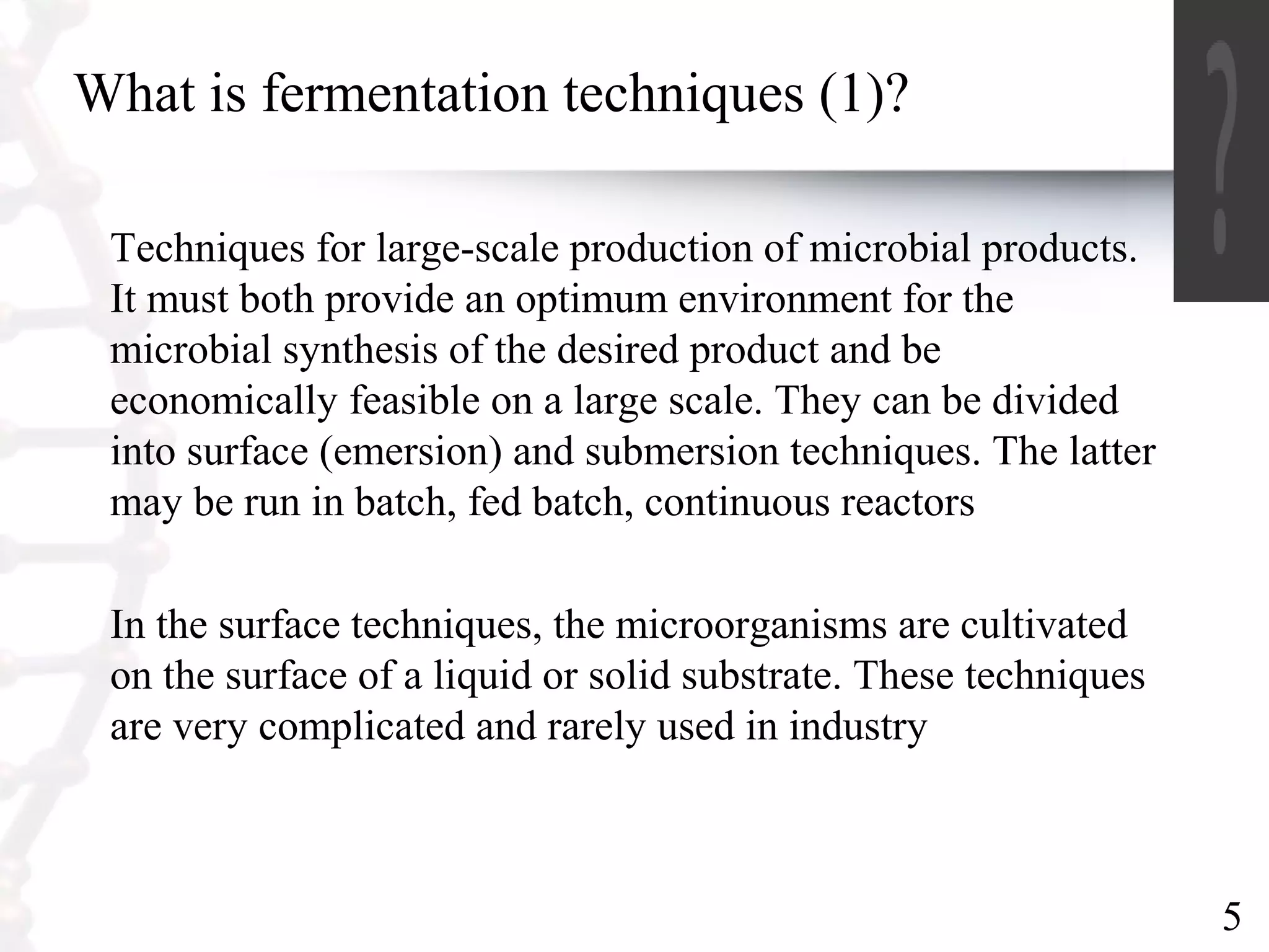5
What is fermentation techniques (1)?
Techniques for large-scale production of microbial products.
It must both provide an optimum environment for the
microbial synthesis of the desired product and be
economically feasible on a large scale. They can be divided
into surface (emersion) and submersion techniques. The latter
may be run in batch, fed batch, continuous reactors
In the surface techniques, the microorganisms are cultivated
on the surface of a liquid or solid substrate. These techniques
are very complicated and rarely used in industry
 