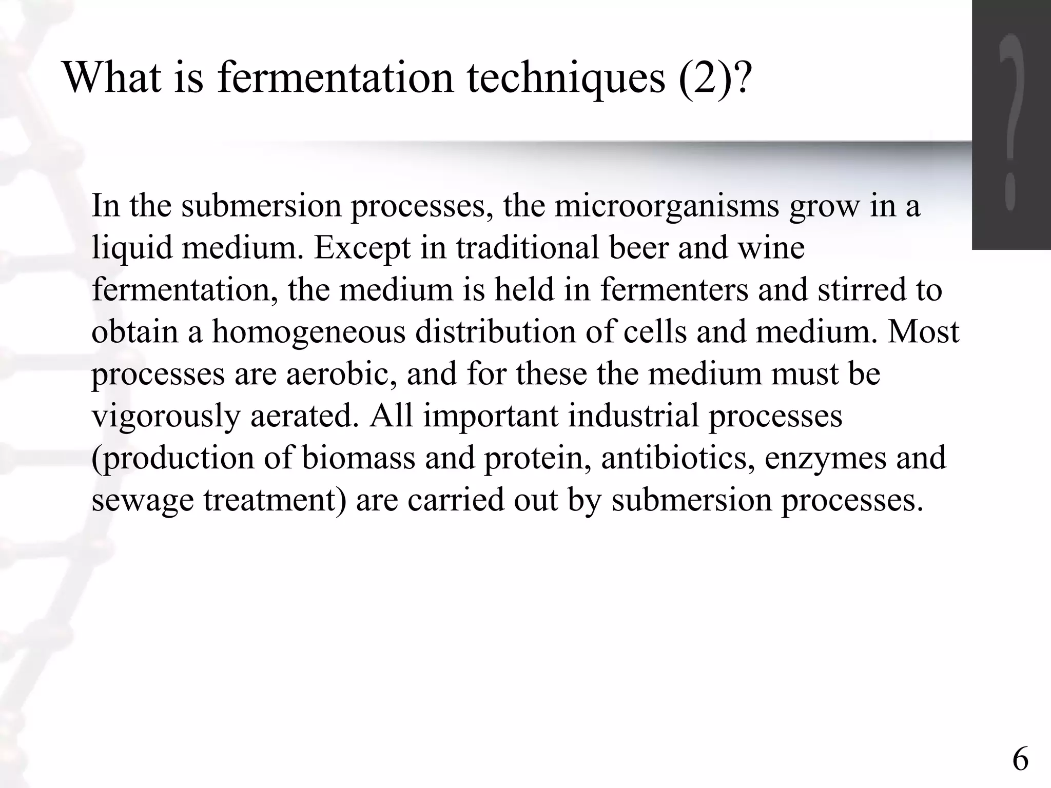6
What is fermentation techniques (2)?
In the submersion processes, the microorganisms grow in a
liquid medium. Except in traditional beer and wine
fermentation, the medium is held in fermenters and stirred to
obtain a homogeneous distribution of cells and medium. Most
processes are aerobic, and for these the medium must be
vigorously aerated. All important industrial processes
(production of biomass and protein, antibiotics, enzymes and
sewage treatment) are carried out by submersion processes.
 