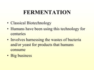 FERMENTATION
• Classical Biotechnology
• Humans have been using this technology for
centuries
• Involves harnessing the wastes of bacteria
and/or yeast for products that humans
consume
• Big business
 