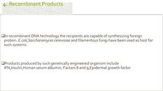 In recombinant DNA technology the recipients are capable of synthesizing foreign
protein. E.coli,Saccharomyces cerevisiae and filamentous fungi have been used as host for
such systems.
Products produced by such genetically engineered organism include
IFN,Insulin,Human serum albumin, Factors 8 and 9,Epidermal growth factor
4. Recombinant Products
 