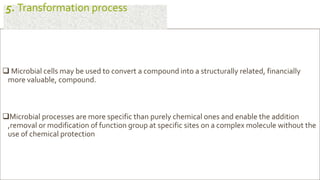  Microbial cells may be used to convert a compound into a structurally related, financially
more valuable, compound.
Microbial processes are more specific than purely chemical ones and enable the addition
,removal or modification of function group at specific sites on a complex molecule without the
use of chemical protection
5. Transformation process
 