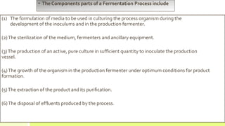 • The Components parts of a Fermentation Process include
(1) The formulation of media to be used in culturing the process organism during the
development of the inoculums and in the production fermenter.
(2)The sterilization of the medium, fermenters and ancillary equipment.
(3)The production of an active, pure culture in sufficient quantity to inoculate the production
vessel.
(4)The growth of the organism in the production fermenter under optimum conditions for product
formation.
(5)The extraction of the product and its purification.
(6)The disposal of effluents produced by the process.
 