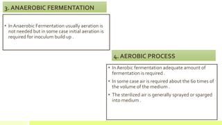 3. ANAEROBIC FERMENTATION
• In Anaerobic Fermentation usually aeration is
not needed but in some case initial aeration is
required for inoculum build up .
4. AEROBIC PROCESS
• In Aerobic fermentation adequate amount of
fermentation is required .
• In some case air is required about the 60 times of
the volume of the medium .
• The sterilized air is generally sprayed or sparged
into medium .
 