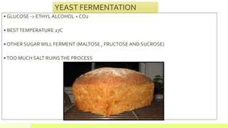 YEAST FERMENTATION
• GLUCOSE -> ETHYL ALCOHOL + CO2
• BESTTEMPERATURE 27C
• OTHER SUGAR WILL FERMENT (MALTOSE , FRUCTOSE AND SUCROSE)
•TOO MUCH SALT RUINSTHE PROCESS
 