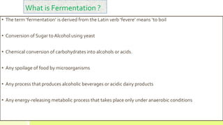 • The term ‘fermentation’ is derived from the Latin verb ‘fevere’ means ‘to boil
• Conversion of Sugar to Alcohol using yeast
• Chemical conversion of carbohydrates into alcohols or acids.
• Any spoilage of food by microorganisms
• Any process that produces alcoholic beverages or acidic dairy products
• Any energy-releasing metabolic process that takes place only under anaerobic conditions
What is Fermentation ?
 