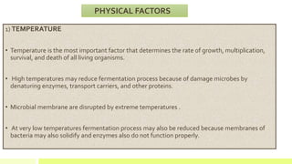 1) TEMPERATURE
• Temperature is the most important factor that determines the rate of growth, multiplication,
survival, and death of all living organisms.
• High temperatures may reduce fermentation process because of damage microbes by
denaturing enzymes, transport carriers, and other proteins.
• Microbial membrane are disrupted by extreme temperatures .
• At very low temperatures fermentation process may also be reduced because membranes of
bacteria may also solidify and enzymes also do not function properly.
PHYSICAL FACTORS
 