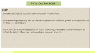 2) pH
• pH refers to negative logarithm of hydrogen ion concentration.
• Fermentation process may also be affected by pH because microbial growth is strongly affected
by the pH of the medium.
• If a drastic variations in cytoplasmic pH occurs then it may disrupt the plasma membrane or
inhibit the activity of enzymes and membrane transport proteins.
PHYSICAL FACTORS
 
