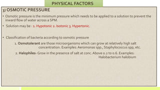 3) OSMOTIC PRESSURE
• Osmotic pressure is the minimum pressure which needs to be applied to a solution to prevent the
inward flow of water across a SPM.
• Solution may be : 1. Hypotonic 2. Isotonic 3. Hypertonic.
• Classification of bacteria according to osmotic pressure
1. Osmotolerant are those microorganisms which can grow at relatively high salt
concentration. Examples: Aeromonas spp., Staphylococcus spp, etc.
2. Halophiles- Grow in the presence of salt at conc. Above 0.2 to 0.6. Examples:
Halobacterium halobium
PHYSICAL FACTORS
 