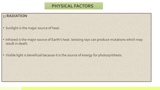 5) RADIATION
• Sunlight is the major source of heat.
• Infrared is the major source of Earth’s heat. Ionizing rays can produce mutations which may
result in death.
• Visible light is beneficial because it is the source of energy for photosynthesis.
PHYSICAL FACTORS
 